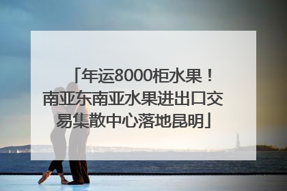 年运8000柜水果！南亚东南亚水果进出口交易集散中心落地昆明