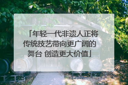 年轻一代非遗人正将传统技艺带向更广阔的舞台 创造更大价值