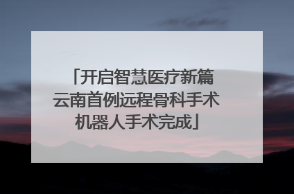 开启智慧医疗新篇 云南首例远程骨科手术机器人手术完成