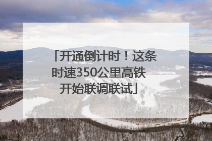 开通倒计时！这条时速350公里高铁开始联调联试