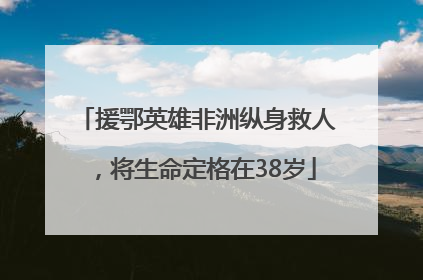 援鄂英雄非洲纵身救人，将生命定格在38岁