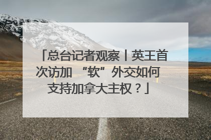 总台记者观察丨英王首次访加 “软”外交如何支持加拿大主权？