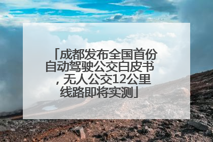 成都发布全国首份自动驾驶公交白皮书，无人公交12公里线路即将实测