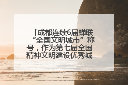 成都连续6届蝉联“全国文明城市”称号，作为第七届全国精神文明建设优秀城市代表参会