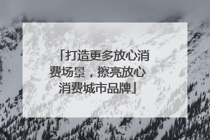 打造更多放心消费场景，擦亮放心消费城市品牌