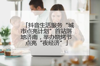 抖音生活服务“城市点亮计划”首站落地济南，举办烧烤节点亮“夜经济”