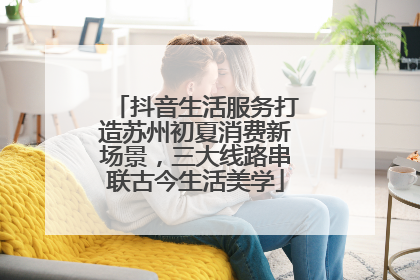 抖音生活服务打造苏州初夏消费新场景，三大线路串联古今生活美学