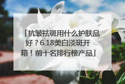 抗皱祛斑用什么护肤品好？6.18美白淡斑开箱！前十名排行榜产品