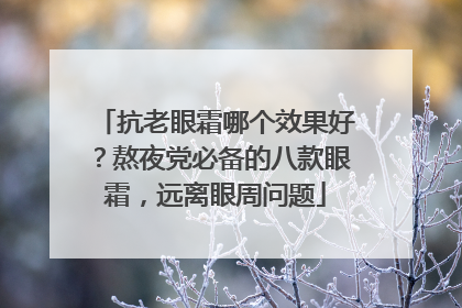 抗老眼霜哪个效果好？熬夜党必备的八款眼霜，远离眼周问题