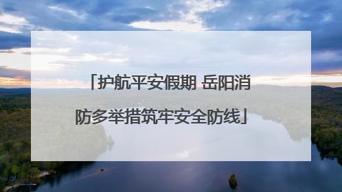 护航平安假期 岳阳消防多举措筑牢安全防线