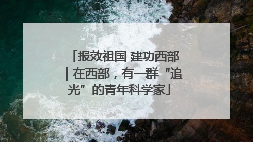 报效祖国 建功西部｜在西部，有一群“追光”的青年科学家