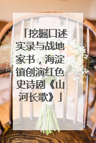 挖掘口述实录与战地家书，海淀镇创演红色史诗剧《山河长歌》