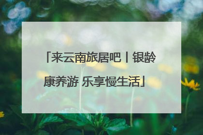 来云南旅居吧丨银龄康养游 乐享慢生活