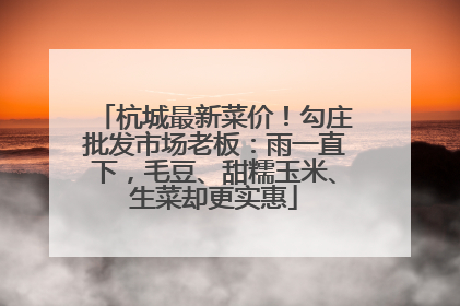 杭城最新菜价！勾庄批发市场老板：雨一直下，毛豆、甜糯玉米、生菜却更实惠