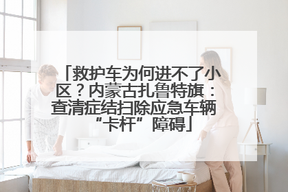 救护车为何进不了小区？内蒙古扎鲁特旗：查清症结扫除应急车辆“卡杆”障碍