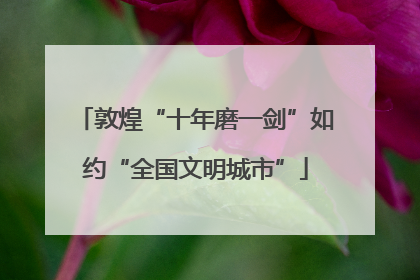 敦煌“十年磨一剑”如约“全国文明城市”