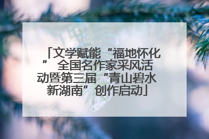 文学赋能“福地怀化” 全国名作家采风活动暨第三届“青山碧水新湖南”创作启动