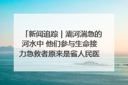 新闻追踪｜灞河湍急的河水中 他们参与生命接力急救者原来是省人民医院00后男护士