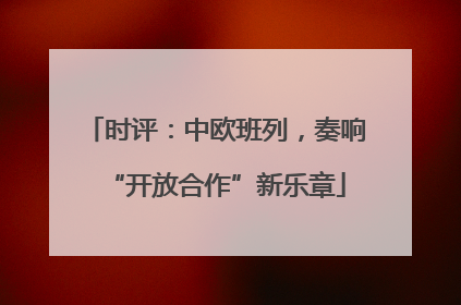 时评：中欧班列，奏响“开放合作”新乐章