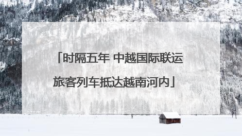 时隔五年 中越国际联运旅客列车抵达越南河内