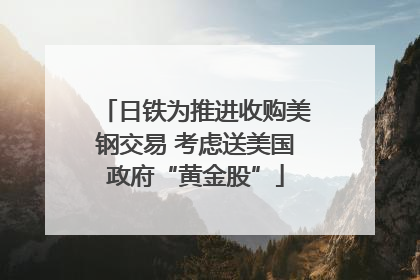 日铁为推进收购美钢交易 考虑送美国政府“黄金股”