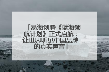 易海创腾《蓝海领航计划》正式启航：让世界听见中国品牌的真实声音