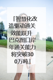 智慧化改造驱动通关效能跃升 巴克图口岸年通关能力将突破300万吨