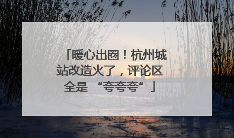 暖心出圈！杭州城站改造火了，评论区全是 “夸夸夸”
