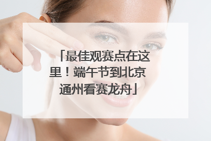 最佳观赛点在这里！端午节到北京通州看赛龙舟