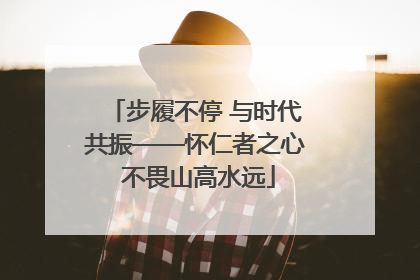 步履不停 与时代共振——怀仁者之心 不畏山高水远