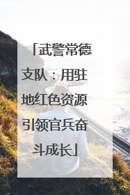 武警常德支队：用驻地红色资源引领官兵奋斗成长
