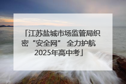 江苏盐城市场监管局织密“安全网” 全力护航2025年高中考