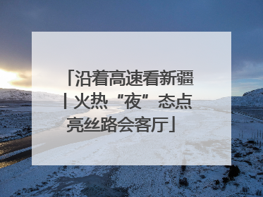 沿着高速看新疆丨火热“夜”态点亮丝路会客厅