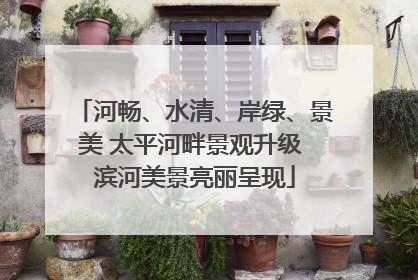河畅、水清、岸绿、景美 太平河畔景观升级 滨河美景亮丽呈现