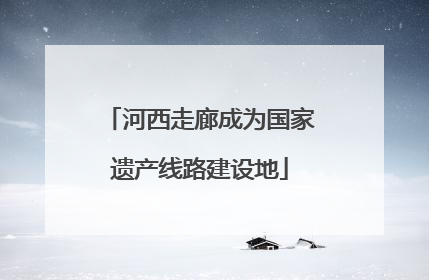 河西走廊成为国家遗产线路建设地