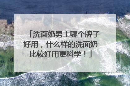 洗面奶男士哪个牌子好用，什么样的洗面奶比较好用更科学！