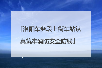 洛阳车务段上街车站认真筑牢消防安全防线