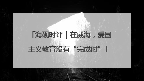 海砚时评｜在威海，爱国主义教育没有“完成时”