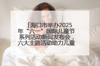 海口市举办2025年“六一”国际儿童节系列活动新闻发布会，六大主题活动助力儿童友好城市建设