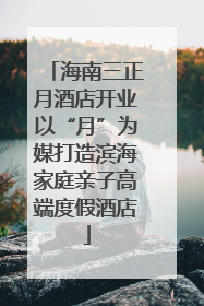 海南三正月酒店开业以“月”为媒打造滨海家庭亲子高端度假酒店