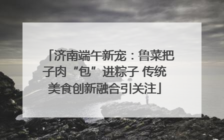 济南端午新宠：鲁菜把子肉“包”进粽子 传统美食创新融合引关注