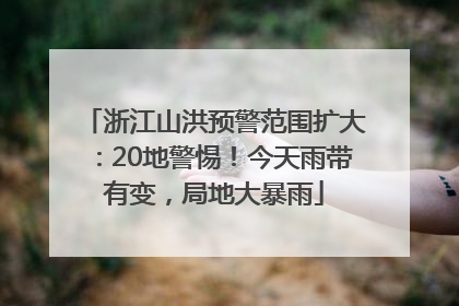 浙江山洪预警范围扩大：20地警惕！今天雨带有变，局地大暴雨