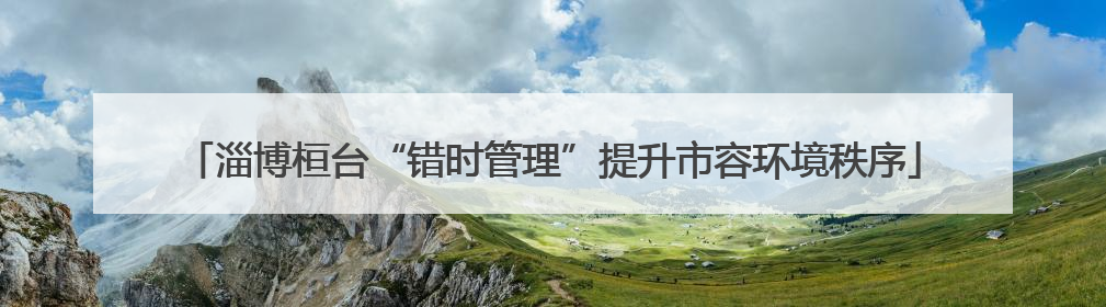 淄博桓台“错时管理”提升市容环境秩序