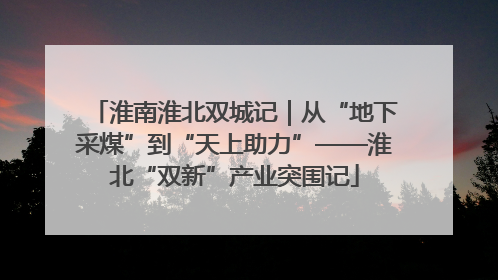 淮南淮北双城记｜从“地下采煤”到“天上助力”——淮北“双新”产业突围记