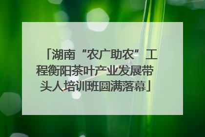 湖南“农广助农”工程衡阳茶叶产业发展带头人培训班圆满落幕
