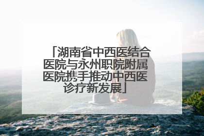 湖南省中西医结合医院与永州职院附属医院携手推动中西医诊疗新发展