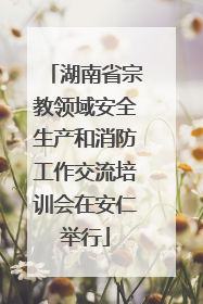湖南省宗教领域安全生产和消防工作交流培训会在安仁举行