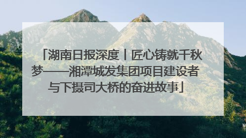 湖南日报深度丨匠心铸就千秋梦——湘潭城发集团项目建设者与下摄司大桥的奋进故事