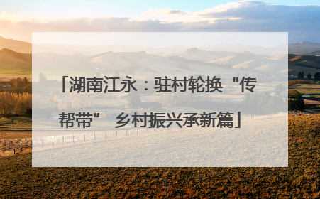 湖南江永：驻村轮换“传帮带” 乡村振兴承新篇