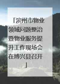 滨州市物业领域问题整治暨物业服务提升工作现场会在博兴县召开
